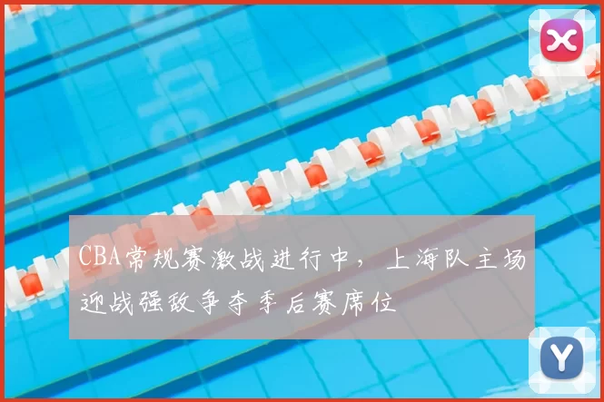 CBA常规赛激战进行中，上海队主场迎战强敌争夺季后赛席位