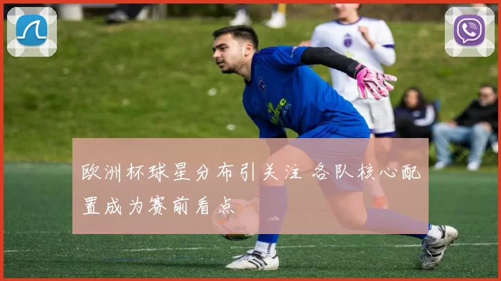 欧洲杯球星分布引关注 各队核心配置成为赛前看点