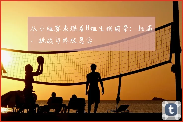 从小组赛表现看H组出线前景:机遇、挑战与终极悬念