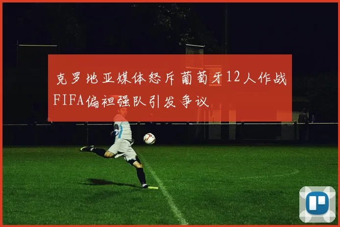 克罗地亚媒体怒斥葡萄牙12人作战FIFA偏袒强队引发争议
