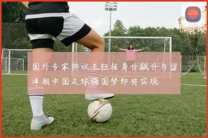 国外专家热议王钰栋身价飙升与留洋潮中国足球强国梦即将实现