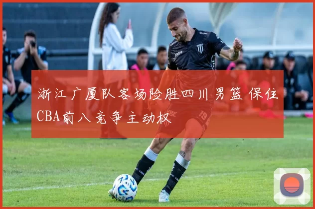 浙江广厦队客场险胜四川男篮 保住CBA前八竞争主动权