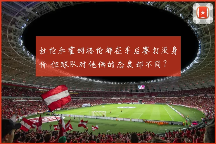 杜伦和霍姆格伦都在季后赛打没身价 但球队对他俩的态度却不同？