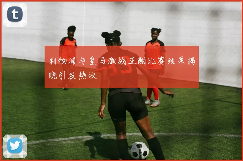 利物浦与皇马激战正酣比赛结果揭晓引发热议