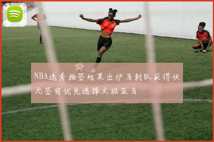 NBA选秀抽签结果出炉马刺队获得状元签将优先选择文班亚马