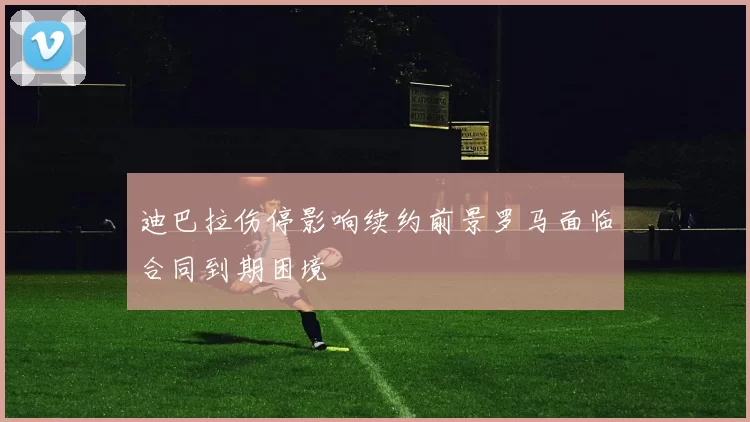 迪巴拉伤停影响续约前景罗马面临合同到期困境