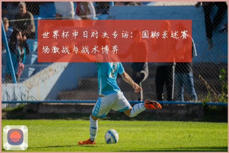 世界杯中日对决专访:国脚亲述赛场激战与战术博弈