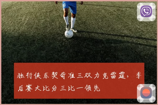独行侠东契奇准三双力克雷霆，季后赛大比分三比一领先