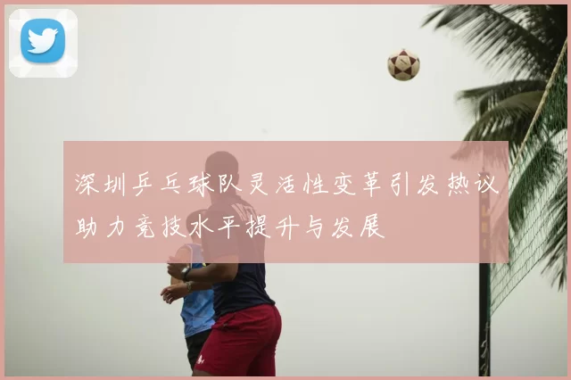 深圳乒乓球队灵活性变革引发热议助力竞技水平提升与发展