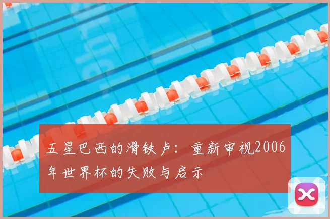 五星巴西的滑铁卢：重新审视2006年世界杯的失败与启示