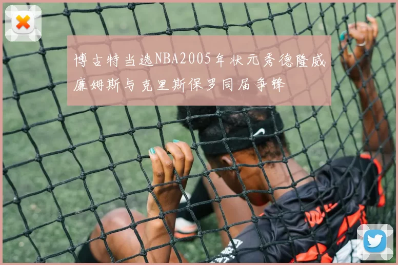 博古特当选NBA2005年状元秀德隆威廉姆斯与克里斯保罗同届争锋