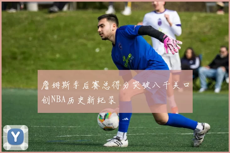 詹姆斯季后赛总得分突破八千关口创NBA历史新纪录