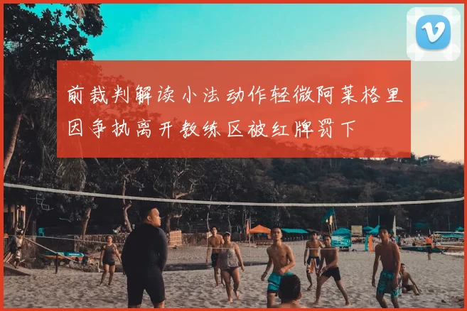 前裁判解读小法动作轻微阿莱格里因争执离开教练区被红牌罚下