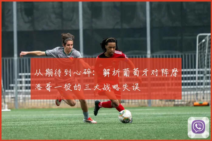 从期待到心碎：解析葡萄牙对阵摩洛哥一役的三大战略失误
