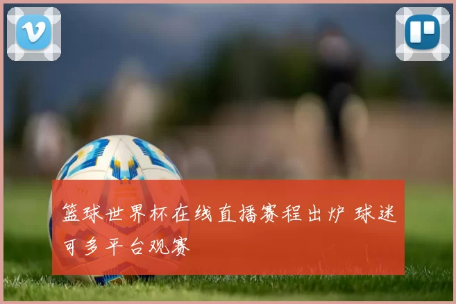 篮球世界杯在线直播赛程出炉 球迷可多平台观赛