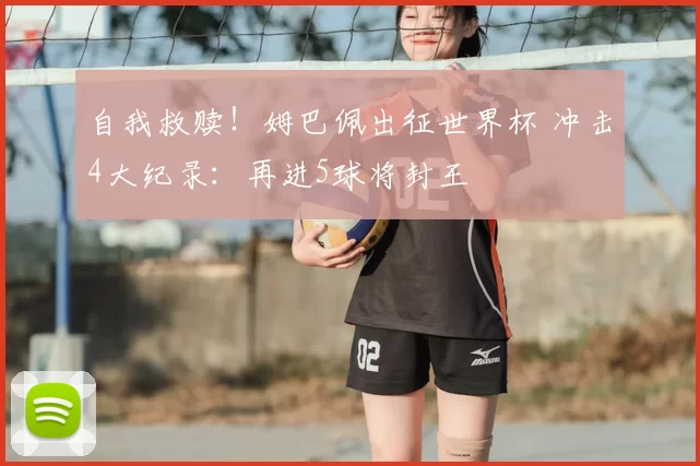 自我救赎！姆巴佩出征世界杯 冲击4大纪录：再进5球将封王