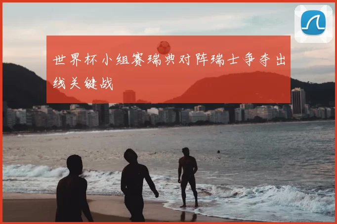 世界杯小组赛瑞典对阵瑞士争夺出线关键战