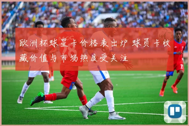 欧洲杯球星卡价格表出炉 球员卡收藏价值与市场热度受关注