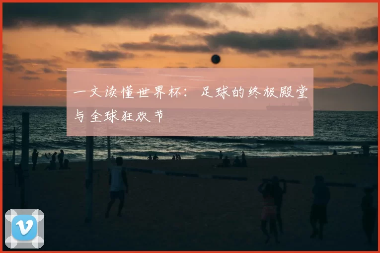 一文读懂世界杯:足球的终极殿堂与全球狂欢节