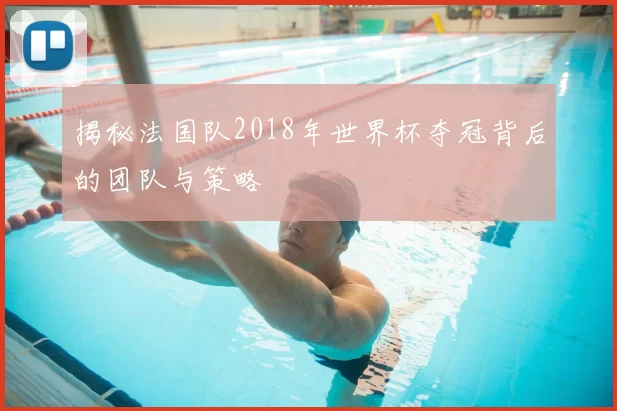 揭秘法国队2018年世界杯夺冠背后的团队与策略