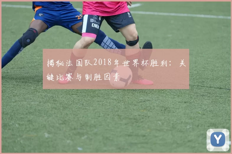 揭秘法国队2018年世界杯胜利：关键比赛与制胜因素