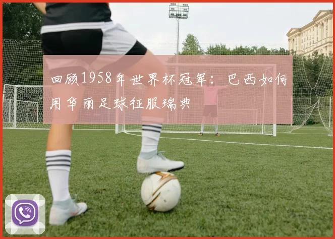 回顾1958年世界杯冠军:巴西如何用华丽足球征服瑞典