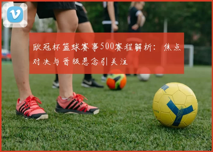 欧冠杯篮球赛事500赛程解析:焦点对决与晋级悬念引关注
