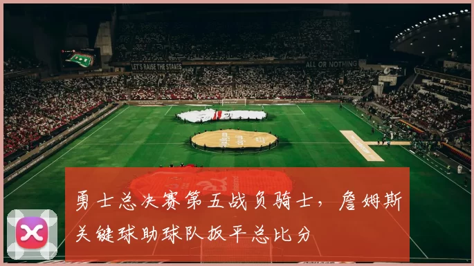 勇士总决赛第五战负骑士，詹姆斯关键球助球队扳平总比分