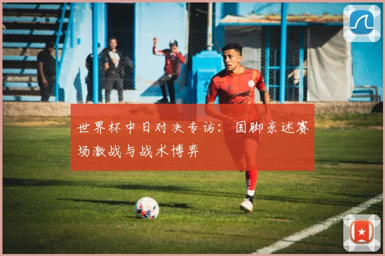 世界杯中日对决专访:国脚亲述赛场激战与战术博弈