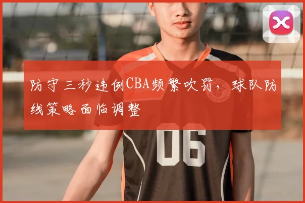 防守三秒违例CBA频繁吹罚，球队防线策略面临调整