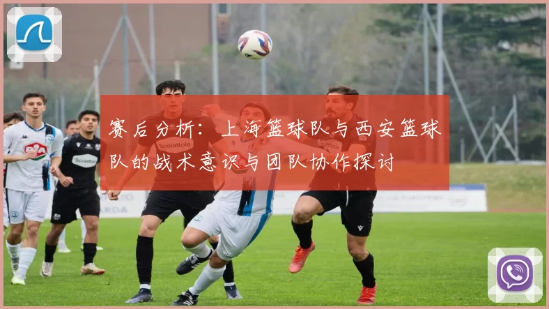 赛后分析：上海篮球队与西安篮球队的战术意识与团队协作探讨