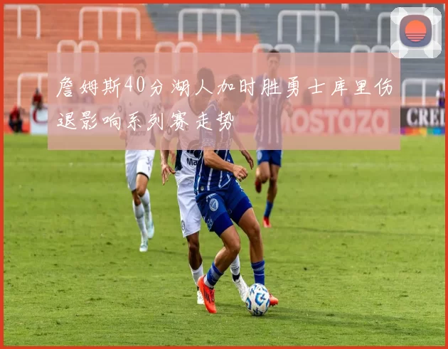詹姆斯40分湖人加时胜勇士库里伤退影响系列赛走势