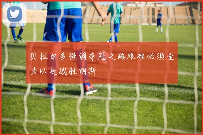 贝拉尔多强调夺冠之路艰难必须全力以赴战胜朗斯