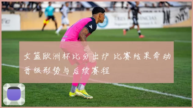女篮欧洲杯比分出炉 比赛结果牵动晋级形势与后续赛程