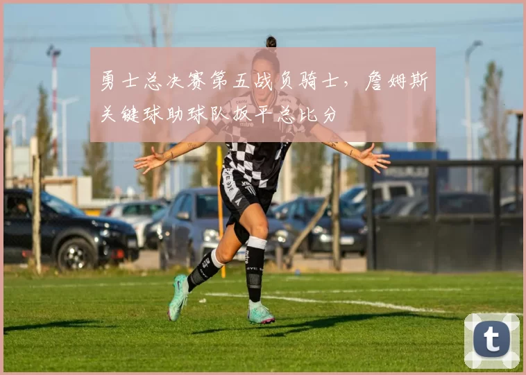 勇士总决赛第五战负骑士，詹姆斯关键球助球队扳平总比分