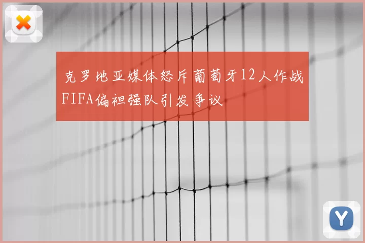 克罗地亚媒体怒斥葡萄牙12人作战FIFA偏袒强队引发争议