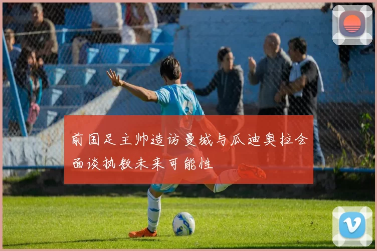 前国足主帅造访曼城与瓜迪奥拉会面谈执教未来可能性