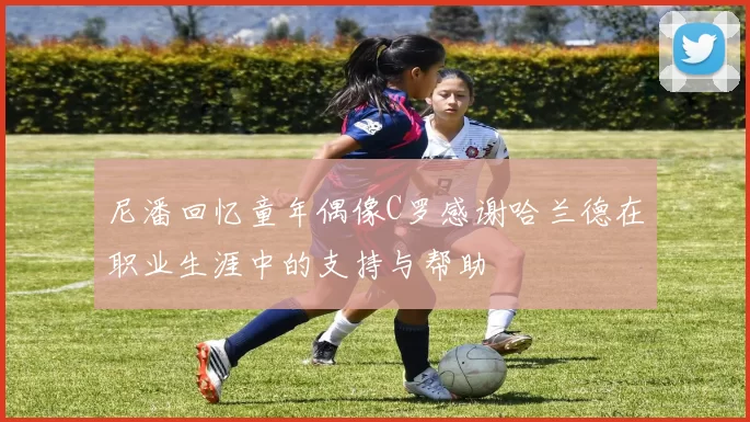 尼潘回忆童年偶像C罗感谢哈兰德在职业生涯中的支持与帮助