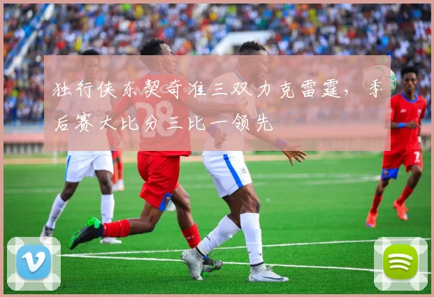 独行侠东契奇准三双力克雷霆，季后赛大比分三比一领先